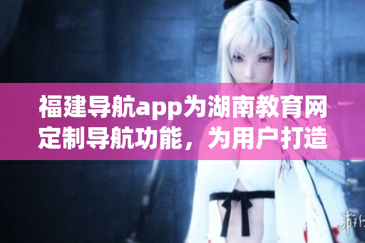 福建导航app为湖南教育网定制导航功能，为用户打造更智能、个性化的学习环境