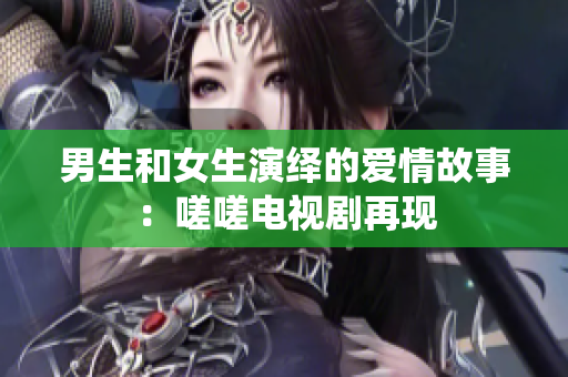 男生和女生演绎的爱情故事：嗟嗟电视剧再现