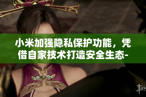 小米加强隐私保护功能，凭借自家技术打造安全生态--重塑用户信任共享数据 