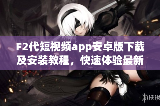 F2代短视频app安卓版下载及安装教程，快速体验最新视频创作平台