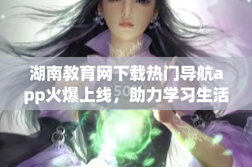 湖南教育网下载热门导航app火爆上线，助力学习生活轻松畅行