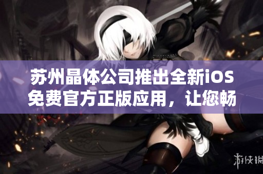 苏州晶体公司推出全新iOS免费官方正版应用，让您畅享晶莹世界