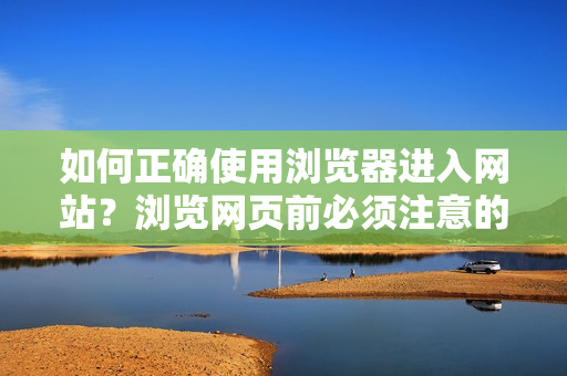 如何正确使用浏览器进入网站？浏览网页前必须注意的重要事项
