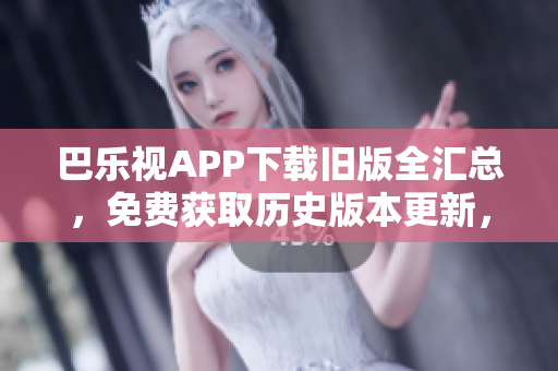 巴乐视APP下载旧版全汇总，免费获取历史版本更新，轻松畅享经典功能及体验