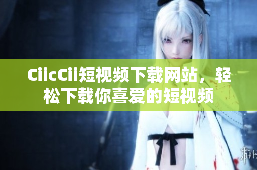 CiicCii短视频下载网站，轻松下载你喜爱的短视频