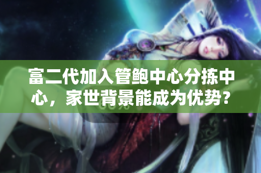 富二代加入管鲍中心分拣中心，家世背景能成为优势？