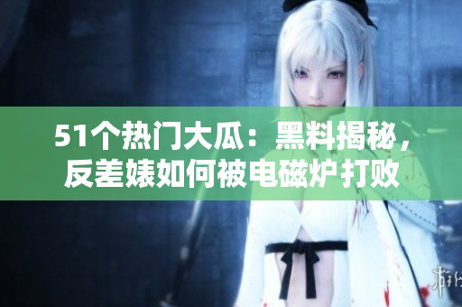 51个热门大瓜：黑料揭秘，反差婊如何被电磁炉打败