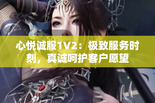 心悦诚服1V2：极致服务时刻，真诚呵护客户愿望