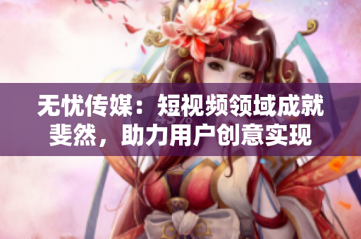 无忧传媒：短视频领域成就斐然，助力用户创意实现