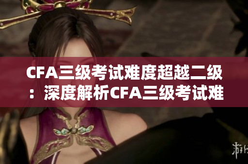 CFA三级考试难度超越二级：深度解析CFA三级考试难度