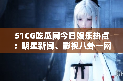 51CG吃瓜网今日娱乐热点：明星新闻、影视八卦一网打尽