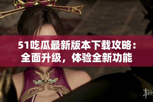 51吃瓜最新版本下载攻略：全面升级，体验全新功能