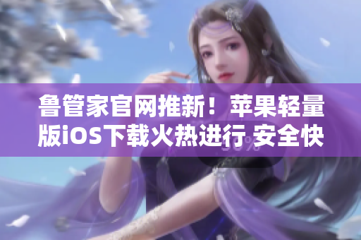 鲁管家官网推新！苹果轻量版iOS下载火热进行 安全快捷立即拥有