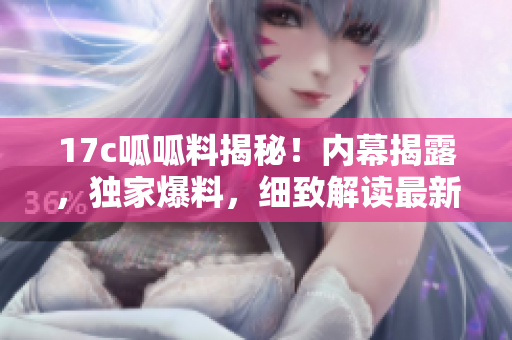 17c呱呱料揭秘！内幕揭露，独家爆料，细致解读最新行情
