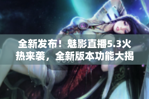 全新发布！魅影直播5.3火热来袭，全新版本功能大揭秘