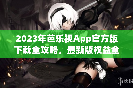 2023年芭乐视App官方版下载全攻略，最新版权益全解析