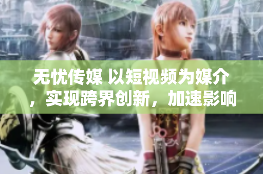 无忧传媒 以短视频为媒介，实现跨界创新，加速影响力的发展