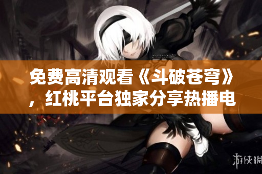 免费高清观看《斗破苍穹》，红桃平台独家分享热播电视剧