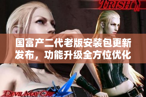 国富产二代老版安装包更新发布，功能升级全方位优化