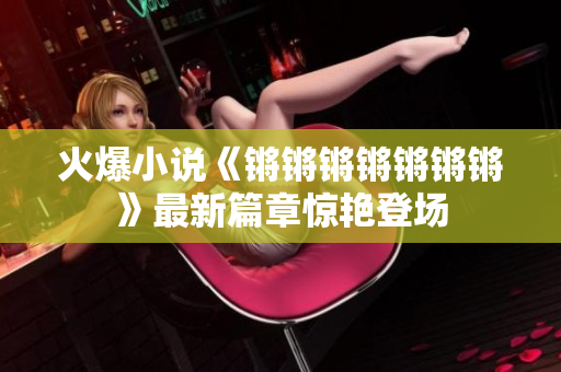 火爆小说《锵锵锵锵锵锵锵》最新篇章惊艳登场