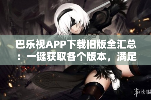 巴乐视APP下载旧版全汇总：一键获取各个版本，满足你的需求
