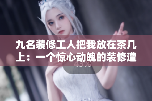九名装修工人把我放在茶几上：一个惊心动魄的装修遭遇
