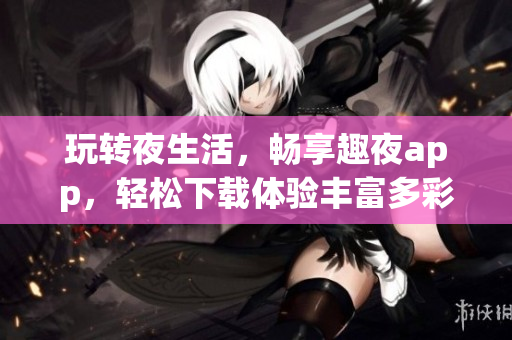 玩转夜生活，畅享趣夜app，轻松下载体验丰富多彩的夜间生活服务