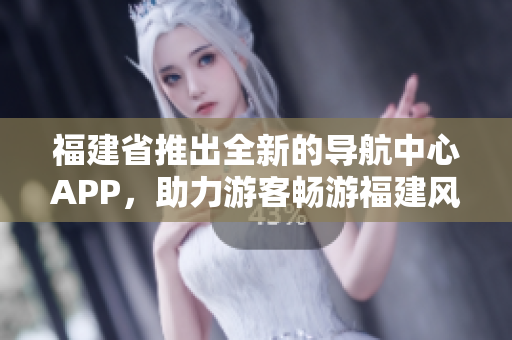 福建省推出全新的导航中心APP，助力游客畅游福建风情