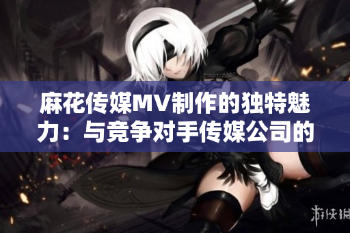 麻花传媒MV制作的独特魅力：与竞争对手传媒公司的比较