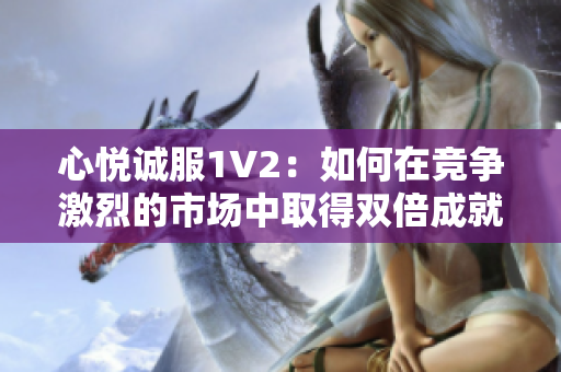 心悦诚服1V2：如何在竞争激烈的市场中取得双倍成就？