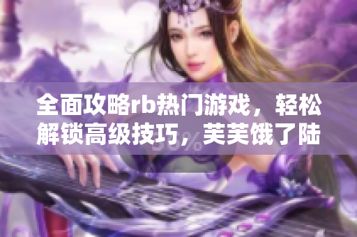 全面攻略rb热门游戏，轻松解锁高级技巧，芙芙饿了陆续公开攻略【更新中】