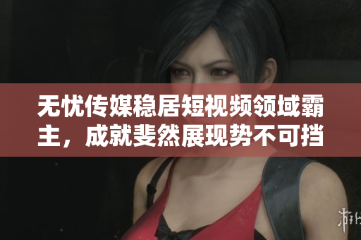 无忧传媒稳居短视频领域霸主，成就斐然展现势不可挡