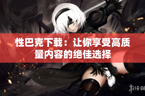 性巴克下载：让你享受高质量内容的绝佳选择