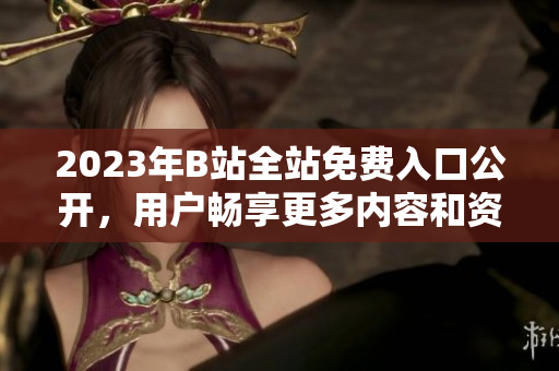 2023年B站全站免费入口公开，用户畅享更多内容和资源