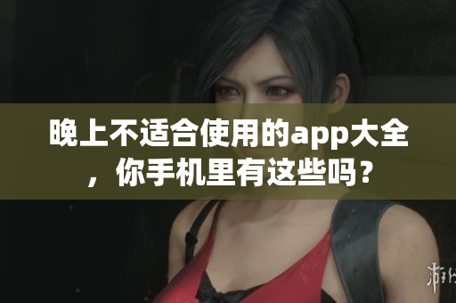 晚上不适合使用的app大全，你手机里有这些吗？