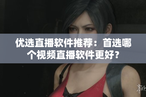 优选直播软件推荐：首选哪个视频直播软件更好？