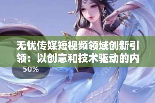无忧传媒短视频领域创新引领：以创意和技术驱动的内容营销走向成功