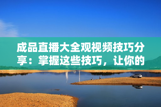 成品直播大全观视频技巧分享：掌握这些技巧，让你的直播观看更加流畅!