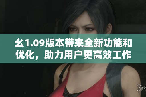 幺1.09版本带来全新功能和优化，助力用户更高效工作