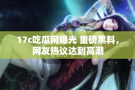 17c吃瓜网曝光 重磅黑料，网友热议达到高潮