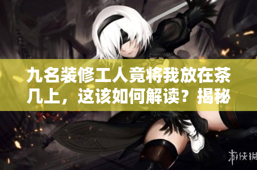 九名装修工人竟将我放在茶几上，这该如何解读？揭秘背后的故事及其背后的启示