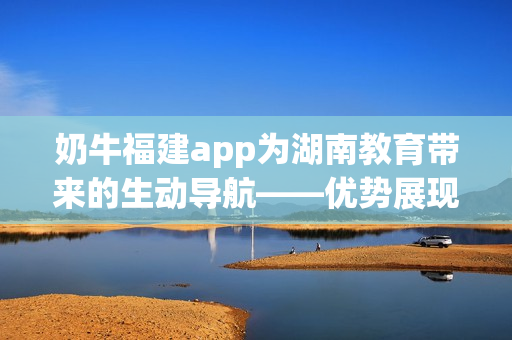 奶牛福建app为湖南教育带来的生动导航——优势展现