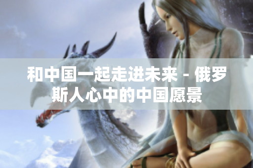 和中国一起走进未来 - 俄罗斯人心中的中国愿景