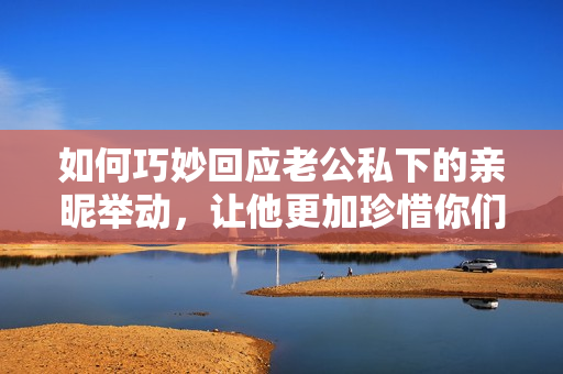 如何巧妙回应老公私下的亲昵举动，让他更加珍惜你们之间的情感沟通