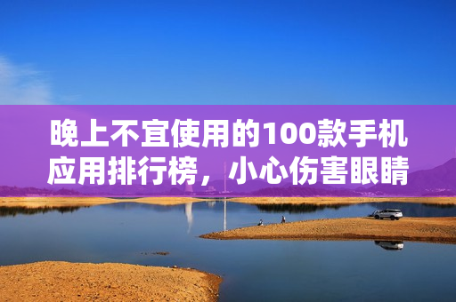 晚上不宜使用的100款手机应用排行榜，小心伤害眼睛！