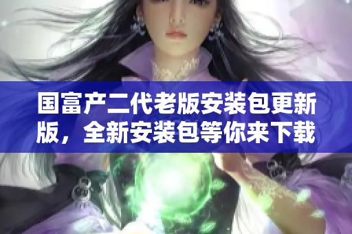 国富产二代老版安装包更新版，全新安装包等你来下载