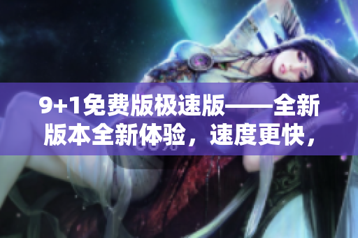 9+1免费版极速版——全新版本全新体验，速度更快，功能更强，用户体验更佳