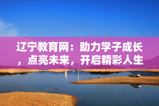 辽宁教育网：助力学子成长，点亮未来，开启精彩人生