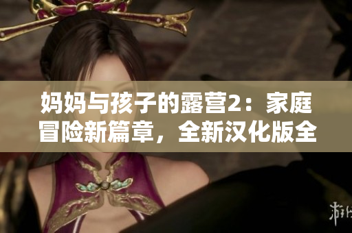 妈妈与孩子的露营2：家庭冒险新篇章，全新汉化版全新体验