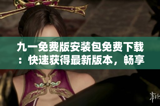 九一免费版安装包免费下载：快速获得最新版本，畅享游戏乐趣